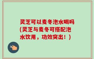 灵芝可以麦冬泡水喝吗(灵芝与麦冬可搭配泡水饮用，功效突出！)