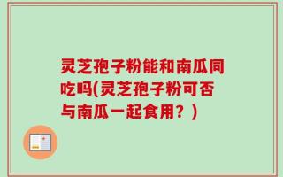 灵芝孢子粉能和南瓜同吃吗(灵芝孢子粉可否与南瓜一起食用？)