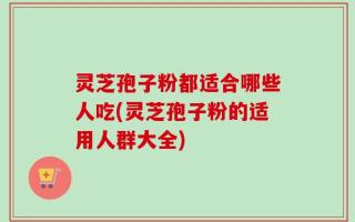 灵芝孢子粉都适合哪些人吃(灵芝孢子粉的适用人群大全)
