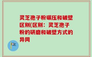 灵芝孢子粉碾压和破壁区别(区别：灵芝孢子粉的研磨和破壁方式的异同