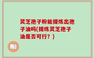 灵芝孢子粉能提炼出孢子油吗(提炼灵芝孢子油是否可行？)