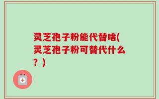 灵芝孢子粉能代替啥(灵芝孢子粉可替代什么？)