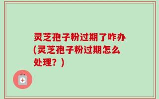 灵芝孢子粉过期了咋办(灵芝孢子粉过期怎么处理？)