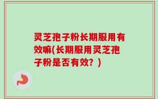 灵芝孢子粉长期服用有效嘛(长期服用灵芝孢子粉是否有效？)