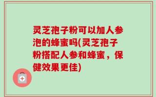 灵芝孢子粉可以加人参泡的蜂蜜吗(灵芝孢子粉搭配人参和蜂蜜，保健效果更佳)