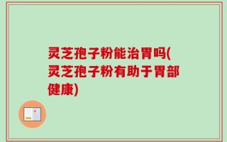 灵芝孢子粉能治胃吗(灵芝孢子粉有助于胃部健康)