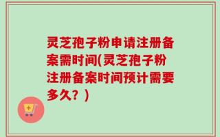 灵芝孢子粉申请注册备案需时间(灵芝孢子粉注册备案时间预计需要多久？)