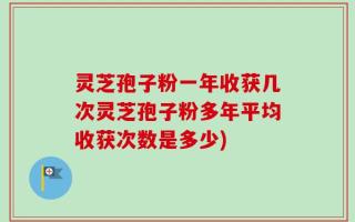 灵芝孢子粉一年收获几次灵芝孢子粉多年平均收获次数是多少)