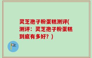 灵芝孢子粉蛋糕测评(测评：灵芝孢子粉蛋糕到底有多好？)