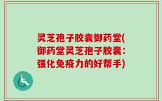 灵芝孢子胶囊御药堂(御药堂灵芝孢子胶囊：强化免疫力的好帮手)