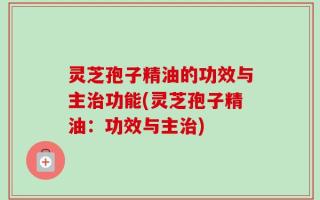 灵芝孢子精油的功效与主治功能(灵芝孢子精油：功效与主治)