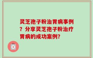 灵芝孢子粉治胃病事例？分享灵芝孢子粉治疗胃病的成功案例？