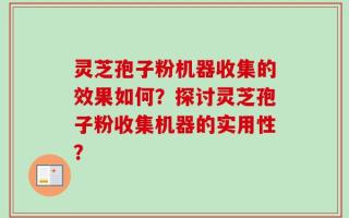 灵芝孢子粉机器收集的效果如何？探讨灵芝孢子粉收集机器的实用性？
