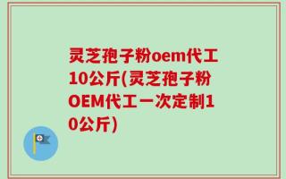 灵芝孢子粉oem代工10公斤(灵芝孢子粉OEM代工一次定制10公斤)