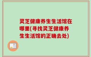 灵芝健康养生生活馆在哪里(寻找灵芝健康养生生活馆的正确去处)