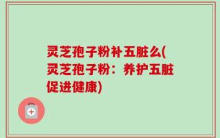 灵芝孢子粉补五脏么(灵芝孢子粉：养护五脏促进健康)