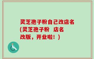 灵芝孢子粉自己改店名(灵芝孢子粉  店名改版，开业啦！)
