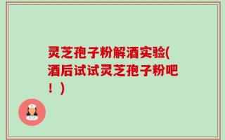 灵芝孢子粉解酒实验(酒后试试灵芝孢子粉吧！)