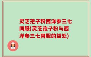 灵芝孢子粉西洋参三七同服(灵芝孢子粉与西洋参三七同服的益处)