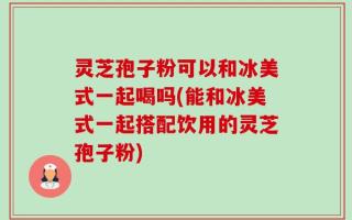 灵芝孢子粉可以和冰美式一起喝吗(能和冰美式一起搭配饮用的灵芝孢子粉)