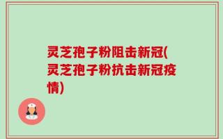 灵芝孢子粉阻击新冠(灵芝孢子粉抗击新冠疫情)
