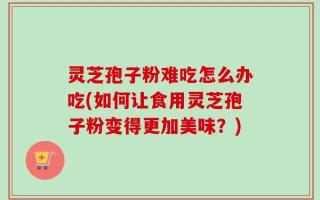 灵芝孢子粉难吃怎么办吃(如何让食用灵芝孢子粉变得更加美味？)