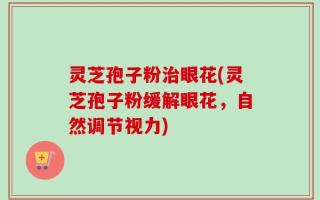 灵芝孢子粉治眼花(灵芝孢子粉缓解眼花，自然调节视力)