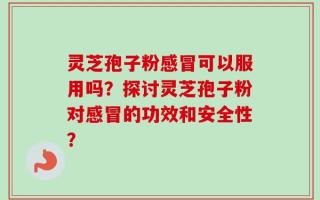 灵芝孢子粉感冒可以服用吗？探讨灵芝孢子粉对感冒的功效和安全性？