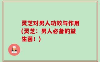 灵芝对男人功效与作用(灵芝：男人必备的益生菌！)