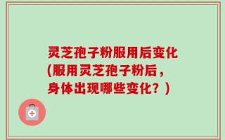 灵芝孢子粉服用后变化(服用灵芝孢子粉后，身体出现哪些变化？)