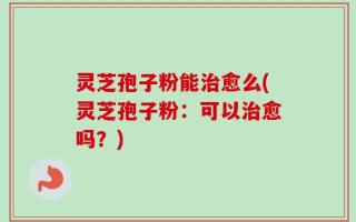 灵芝孢子粉能治愈么(灵芝孢子粉：可以治愈吗？)