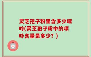 灵芝孢子粉里含多少嘌呤(灵芝孢子粉中的嘌呤含量是多少？)
