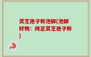 灵芝孢子粉泡脚(泡脚好物：纯正灵芝孢子粉)