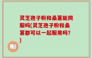 灵芝孢子粉和桑葚能同服吗(灵芝孢子粉和桑葚都可以一起服用吗？)