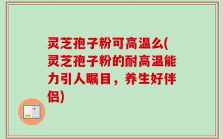 灵芝孢子粉可高温么(灵芝孢子粉的耐高温能力引人瞩目，养生好伴侣)