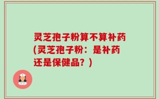 灵芝孢子粉算不算补药(灵芝孢子粉：是补药还是保健品？)