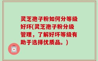 灵芝孢子粉如何分等级好坏(灵芝孢子粉分级管理，了解好坏等级有助于选择优质品。)