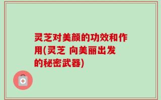 灵芝对美颜的功效和作用(灵芝 向美丽出发的秘密武器)