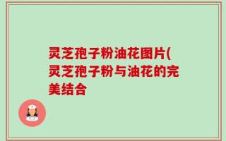 灵芝孢子粉油花图片(灵芝孢子粉与油花的完美结合