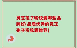 灵芝孢子粉胶囊哪些品牌好(品质优秀的灵芝孢子粉胶囊推荐)