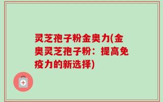 灵芝孢子粉金奥力(金奥灵芝孢子粉：提高免疫力的新选择)