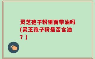 灵芝孢子粉里面带油吗(灵芝孢子粉是否含油？)
