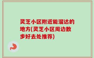 灵芝小区附近能溜达的地方(灵芝小区周边散步好去处推荐)