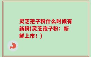 灵芝孢子粉什么时候有新粉(灵芝孢子粉：新鲜上市！)