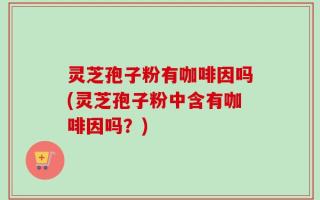 灵芝孢子粉有咖啡因吗(灵芝孢子粉中含有咖啡因吗？)