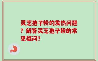 灵芝孢子粉的发热问题？解答灵芝孢子粉的常见疑问？