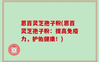 恩百灵芝孢子粉(恩百灵芝孢子粉：提高免疫力，护佑健康！)