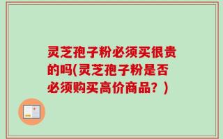 灵芝孢子粉必须买很贵的吗(灵芝孢子粉是否必须购买高价商品？)
