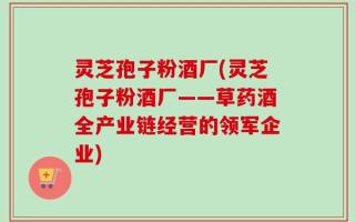 灵芝孢子粉酒厂(灵芝孢子粉酒厂——草药酒全产业链经营的领军企业)