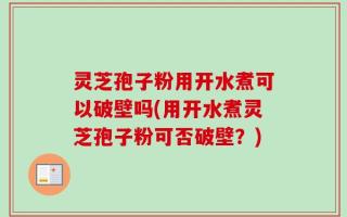 灵芝孢子粉用开水煮可以破壁吗(用开水煮灵芝孢子粉可否破壁？)